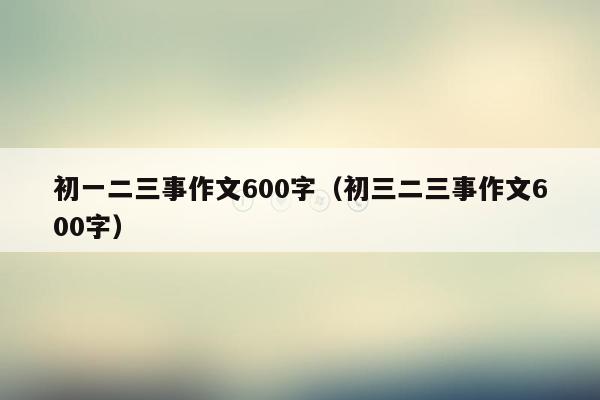 初一二三事作文600字（初三二三事作文600字）