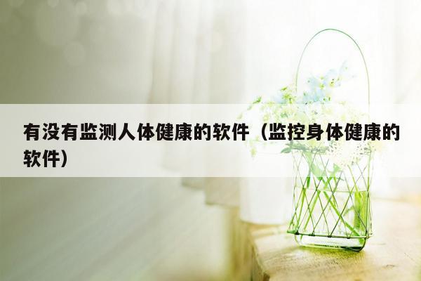 有没有监测人体健康的软件（监控身体健康的软件）