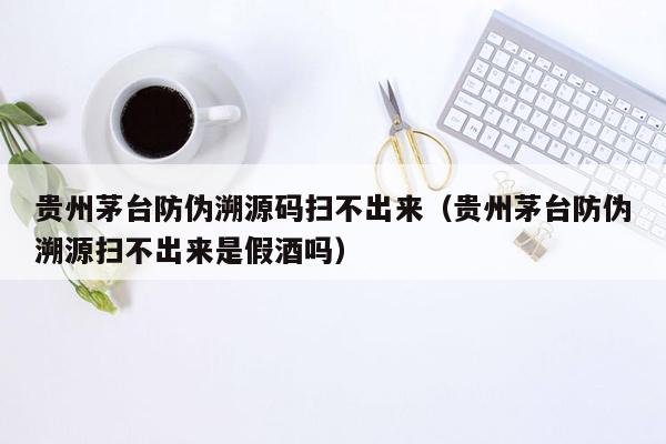 贵州茅台防伪溯源码扫不出来（贵州茅台防伪溯源扫不出来是假酒吗）