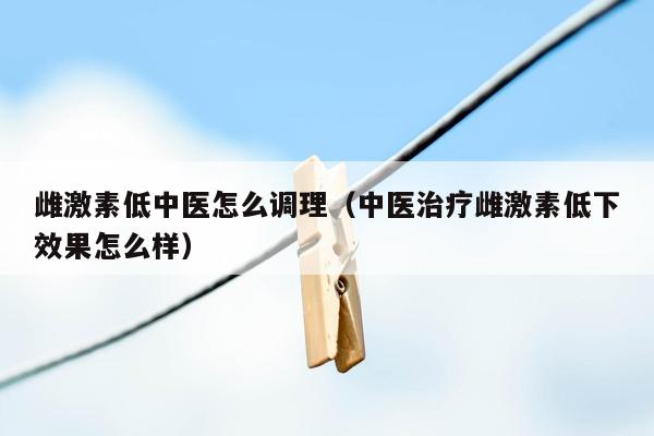 雌激素低中医怎么调理（中医治疗雌激素低下效果怎么样）