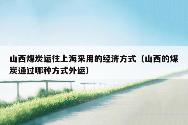 山西煤炭运往上海采用的经济方式（山西的煤炭通过哪种方式外运）