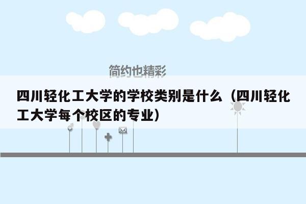 四川轻化工大学的学校类别是什么（四川轻化工大学每个校区的专业）