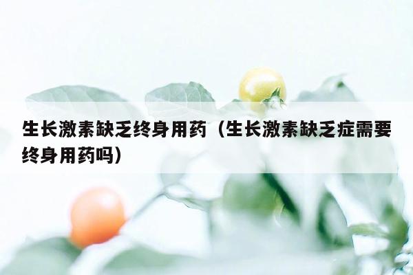 生长激素缺乏终身用药（生长激素缺乏症需要终身用药吗）