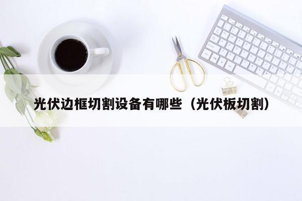 光伏边框切割设备有哪些（光伏板切割）