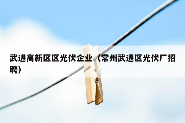 武进高新区区光伏企业（常州武进区光伏厂招聘）