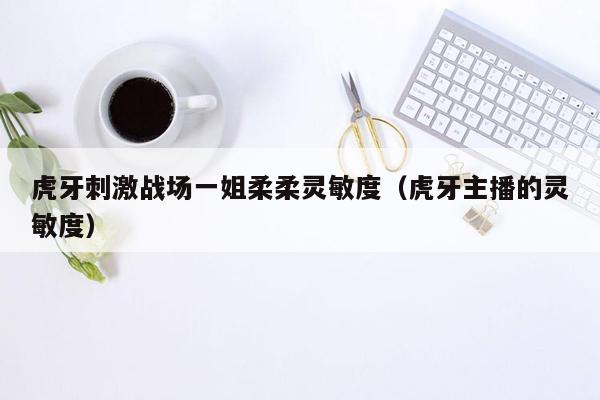 虎牙刺激战场一姐柔柔灵敏度（虎牙主播的灵敏度）