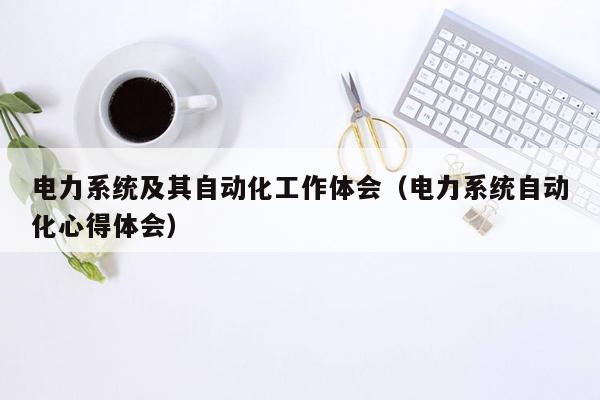 电力系统及其自动化工作体会（电力系统自动化心得体会）