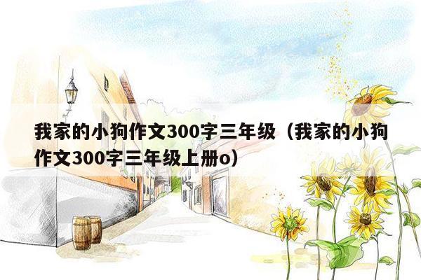 我家的小狗作文300字三年级（我家的小狗作文300字三年级上册o）