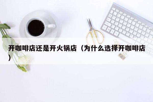 开咖啡店还是开火锅店（为什么选择开咖啡店）