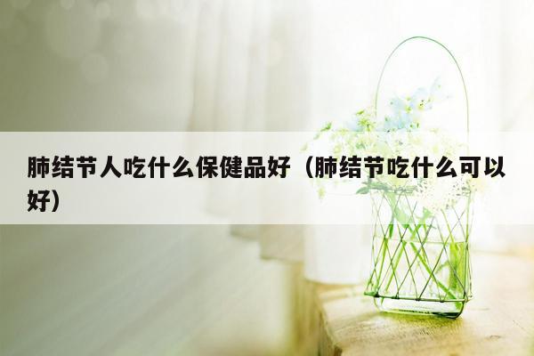 肺结节人吃什么保健品好（肺结节吃什么可以好）