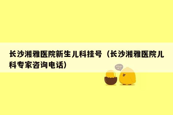 长沙湘雅医院新生儿科挂号（长沙湘雅医院儿科专家咨询电话）