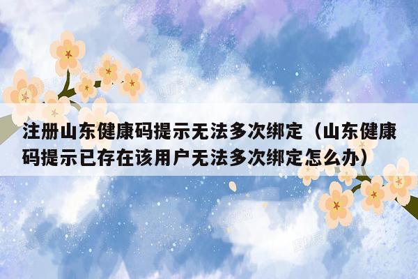 注册山东健康码提示无法多次绑定（山东健康码提示已存在该用户无法多次绑定怎么办）