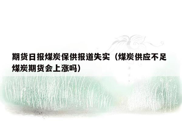 期货日报煤炭保供报道失实（煤炭供应不足 煤炭期货会上涨吗）