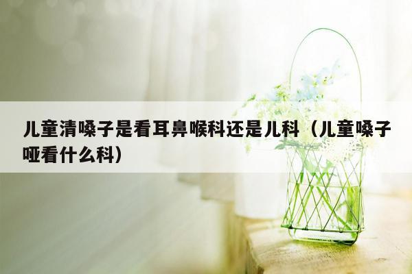 儿童清嗓子是看耳鼻喉科还是儿科（儿童嗓子哑看什么科）