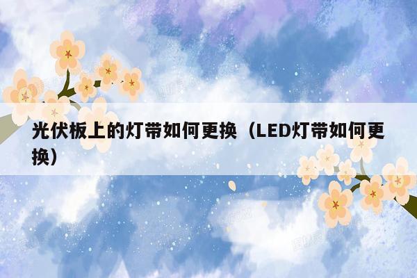 光伏板上的灯带如何更换（LED灯带如何更换）