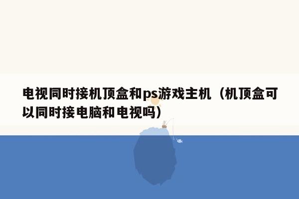 电视同时接机顶盒和ps游戏主机（机顶盒可以同时接电脑和电视吗）