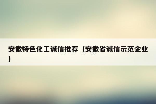 安徽特色化工诚信推荐（安徽省诚信示范企业）