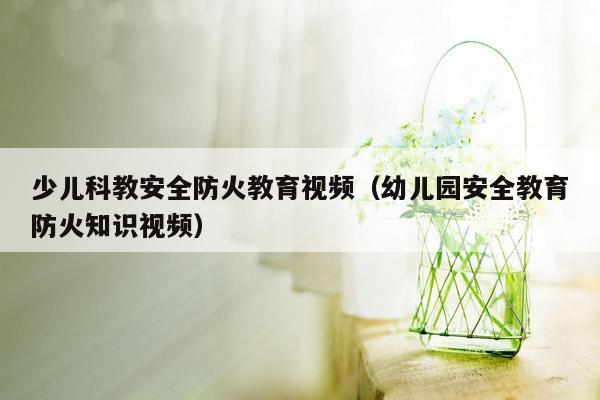 少儿科教安全防火教育视频（幼儿园安全教育防火知识视频）