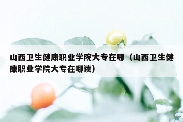 山西卫生健康职业学院大专在哪（山西卫生健康职业学院大专在哪读）