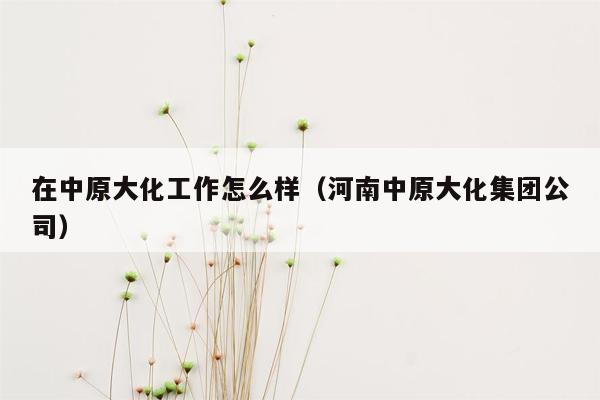 在中原大化工作怎么样（河南中原大化集团公司）