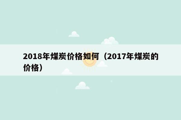 2018年煤炭价格如何（2017年煤炭的价格）