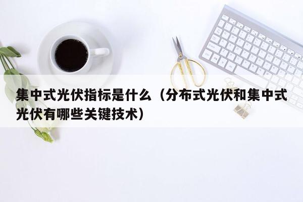 集中式光伏指标是什么（分布式光伏和集中式光伏有哪些关键技术）