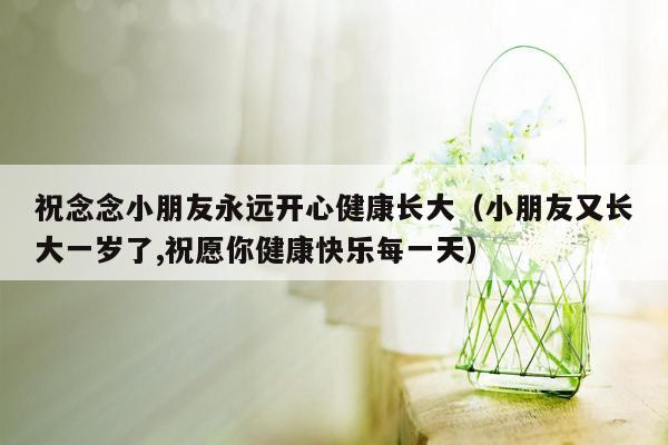 祝念念小朋友永远开心健康长大（小朋友又长大一岁了,祝愿你健康快乐每一天）