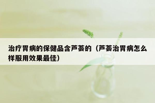 治疗胃病的保健品含芦荟的（芦荟治胃病怎么样服用效果最佳）