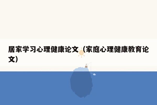 居家学习心理健康论文（家庭心理健康教育论文）