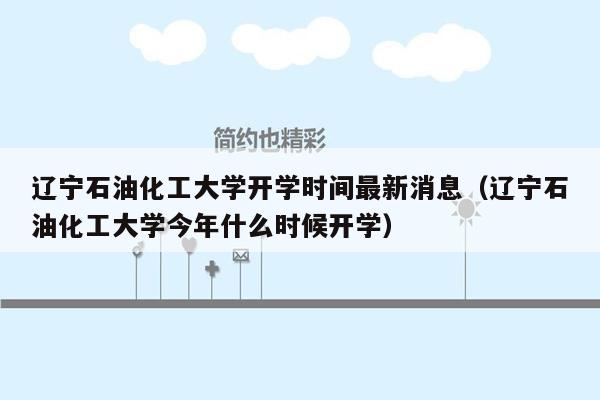 辽宁石油化工大学开学时间最新消息（辽宁石油化工大学今年什么时候开学）