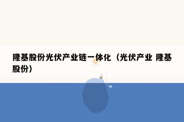 隆基股份光伏产业链一体化（光伏产业 隆基股份）