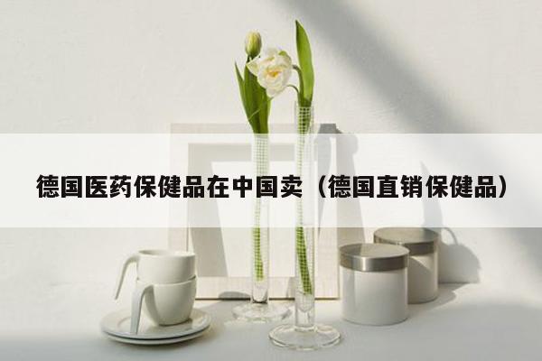 德国医药保健品在中国卖（德国直销保健品）