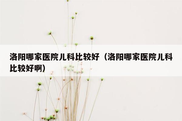 洛阳哪家医院儿科比较好（洛阳哪家医院儿科比较好啊）