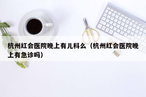 杭州红会医院晚上有儿科么（杭州红会医院晚上有急诊吗）