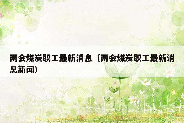 两会煤炭职工最新消息（两会煤炭职工最新消息新闻）