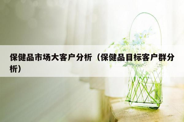 保健品市场大客户分析（保健品目标客户群分析）