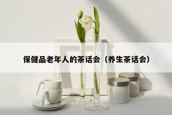 保健品老年人的茶话会（养生茶话会）