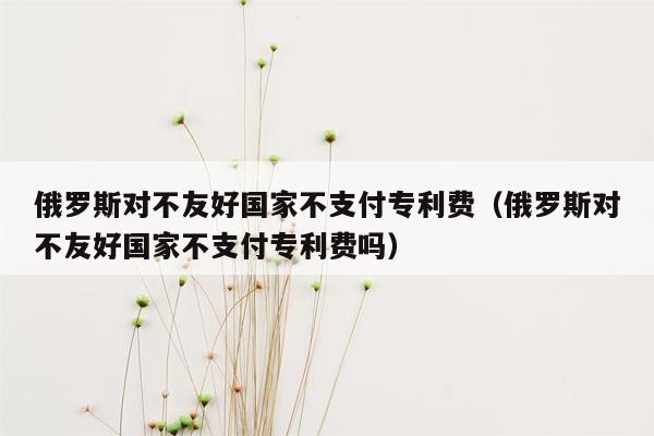 俄罗斯对不友好国家不支付专利费（俄罗斯对不友好国家不支付专利费吗）