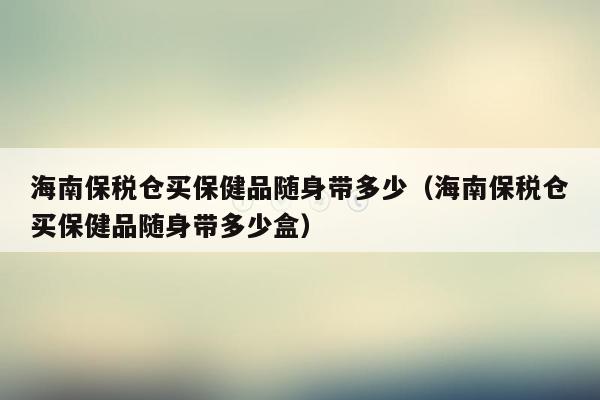 海南保税仓买保健品随身带多少（海南保税仓买保健品随身带多少盒）