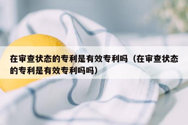 在审查状态的专利是有效专利吗（在审查状态的专利是有效专利吗吗）