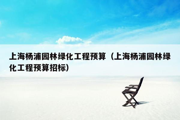 上海杨浦园林绿化工程预算（上海杨浦园林绿化工程预算招标）