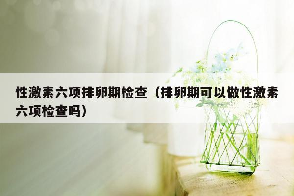 性激素六项排卵期检查（排卵期可以做性激素六项检查吗）