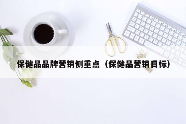 保健品品牌营销侧重点（保健品营销目标）