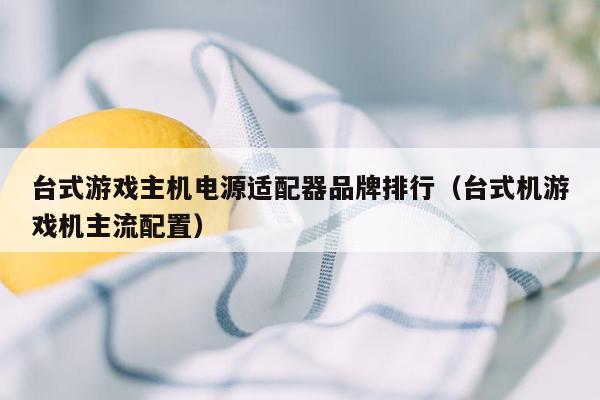 台式游戏主机电源适配器品牌排行（台式机游戏机主流配置）