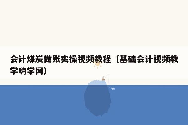 会计煤炭做账实操视频教程（基础会计视频教学嗨学网）