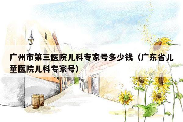 广州市第三医院儿科专家号多少钱（广东省儿童医院儿科专家号）