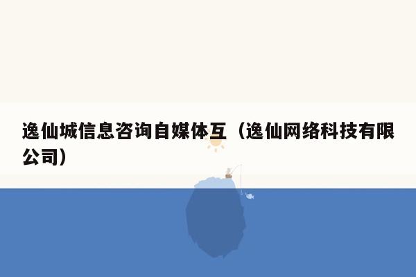 逸仙城信息咨询自媒体互（逸仙网络科技有限公司）