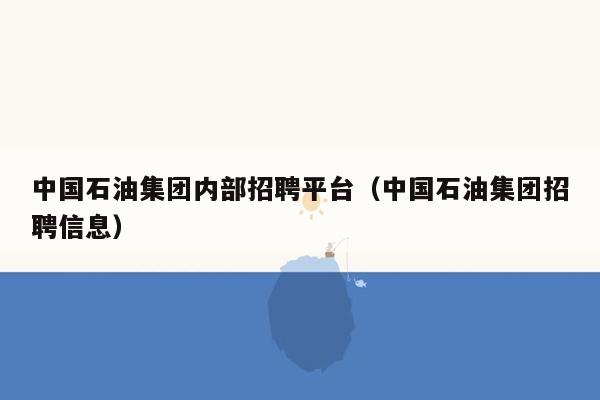 中国石油集团内部招聘平台（中国石油集团招聘信息）