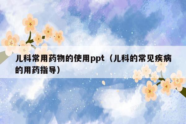 儿科常用药物的使用ppt（儿科的常见疾病的用药指导）