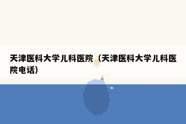 天津医科大学儿科医院（天津医科大学儿科医院电话）